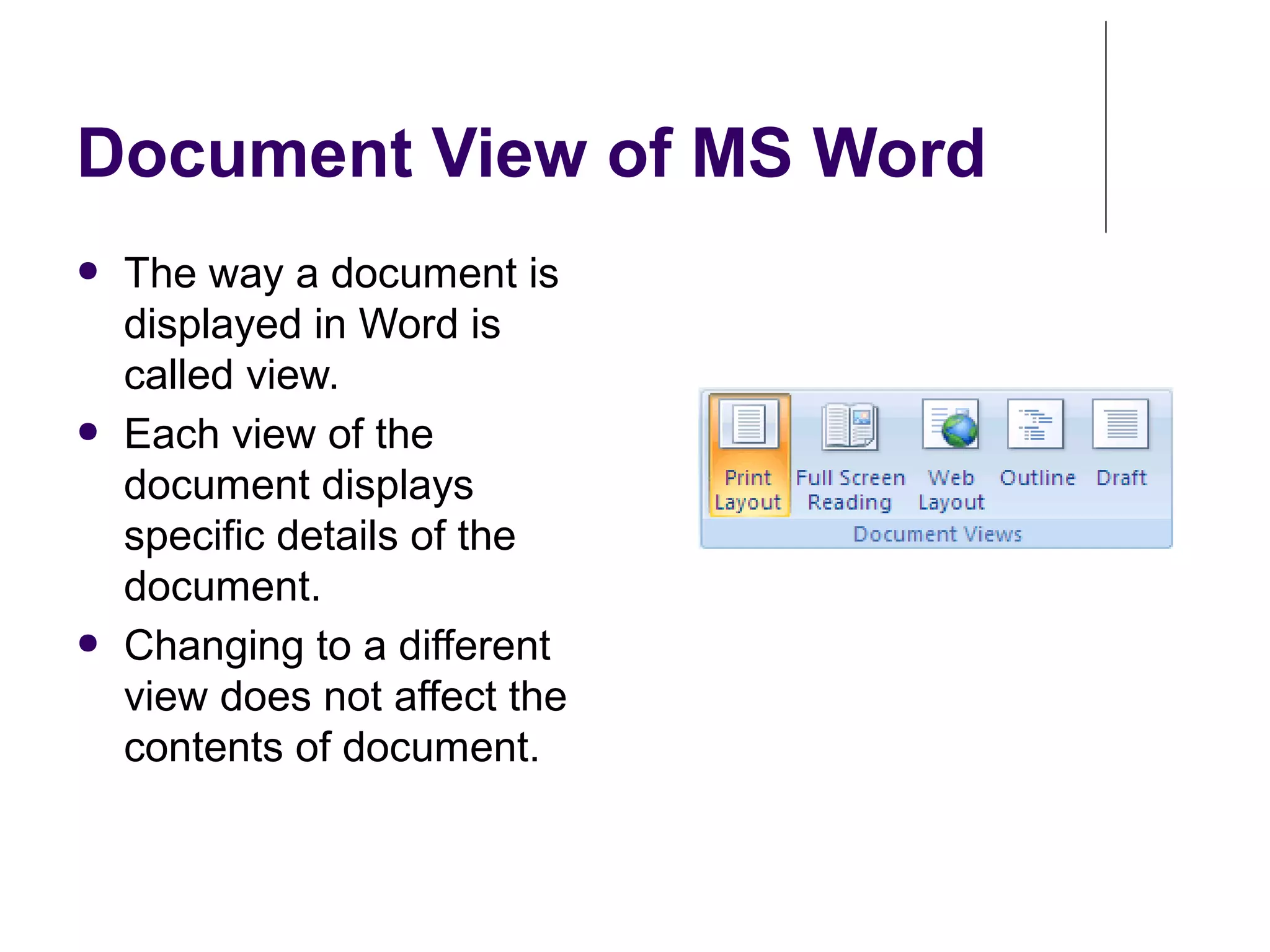 Document View of MS Word
● The way a document is
displayed in Word is
called view.
● Each view of the
document displays
specific details of the
document.
● Changing to a different
view does not affect the
contents of document.
 