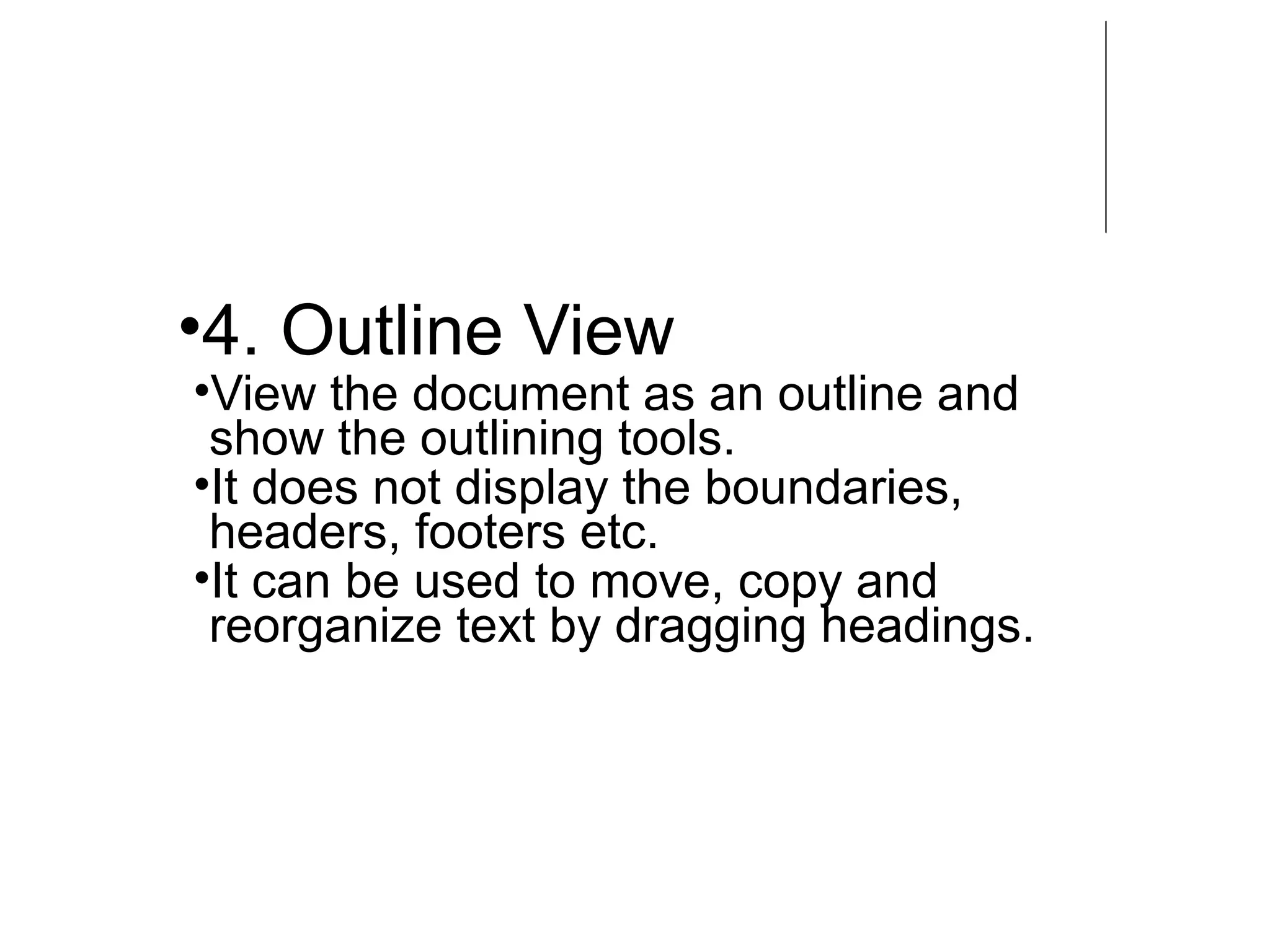 •4. Outline View
•View the document as an outline and
show the outlining tools.
•It does not display the boundaries,
headers, footers etc.
•It can be used to move, copy and
reorganize text by dragging headings.
 