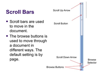 Scroll Bars
● Scroll bars are used
to move in the
document.
● The browse buttons is
used to move through
a document in
different ways. The
default setting is by
page.
Scroll Up Arrow
Scroll Button
Scroll Down Arrow
Browse Buttons
Browse
Selector
 