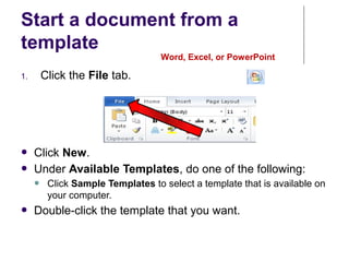Start a document from a
template
Word, Excel, or PowerPoint
1. Click the File tab.
● Click New.
● Under Available Templates, do one of the following:
● Click Sample Templates to select a template that is available on
your computer.
● Double-click the template that you want.
 