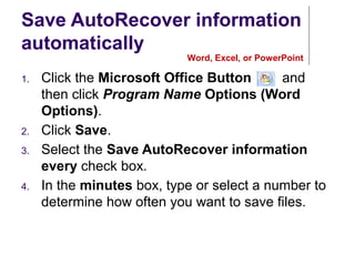 Save AutoRecover information
automatically
1. Click the Microsoft Office Button , and
then click Program Name Options (Word
Options).
2. Click Save.
3. Select the Save AutoRecover information
every check box.
4. In the minutes box, type or select a number to
determine how often you want to save files.
Word, Excel, or PowerPoint
 