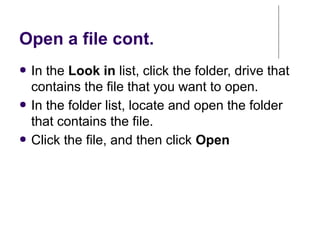 Open a file cont.
● In the Look in list, click the folder, drive that
contains the file that you want to open.
● In the folder list, locate and open the folder
that contains the file.
● Click the file, and then click Open
 