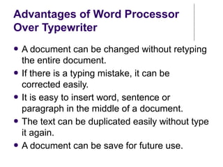 Advantages of Word Processor
Over Typewriter
● A document can be changed without retyping
the entire document.
● If there is a typing mistake, it can be
corrected easily.
● It is easy to insert word, sentence or
paragraph in the middle of a document.
● The text can be duplicated easily without type
it again.
● A document can be save for future use.
 
