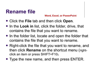 Rename file
● Click the File tab and then click Open.
● In the Look in list, click the folder, drive, that
contains the file that you want to rename.
● In the folder list, locate and open the folder that
contains the file that you want to rename.
● Right-click the file that you want to rename, and
then click Rename on the shortcut menu (right-
click an item or press SHIFT+F10).
● Type the new name, and then press ENTER.
Word, Excel, or PowerPoint
 