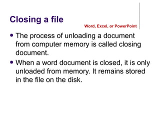 Closing a file
● The process of unloading a document
from computer memory is called closing
document.
● When a word document is closed, it is only
unloaded from memory. It remains stored
in the file on the disk.
Word, Excel, or PowerPoint
 