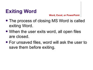 Exiting Word
● The process of closing MS Word is called
exiting Word.
● When the user exits word, all open files
are closed.
● For unsaved files, word will ask the user to
save them before exiting.
Word, Excel, or PowerPoint
 