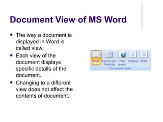 Document View of MS Word
● The way a document is
displayed in Word is
called view.
● Each view of the
document displays
specific details of the
document.
● Changing to a different
view does not affect the
contents of document.
 