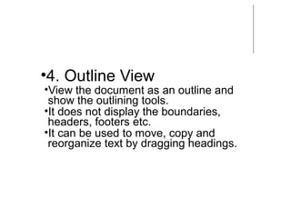 •4. Outline View
•View the document as an outline and
show the outlining tools.
•It does not display the boundaries,
headers, footers etc.
•It can be used to move, copy and
reorganize text by dragging headings.
 