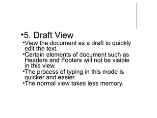 •5. Draft View
•View the document as a draft to quickly
edit the text.
•Certain elements of document such as
Headers and Footers will not be visible
in this view.
•The process of typing in this mode is
quicker and easier.
•The normal view takes less memory.
 