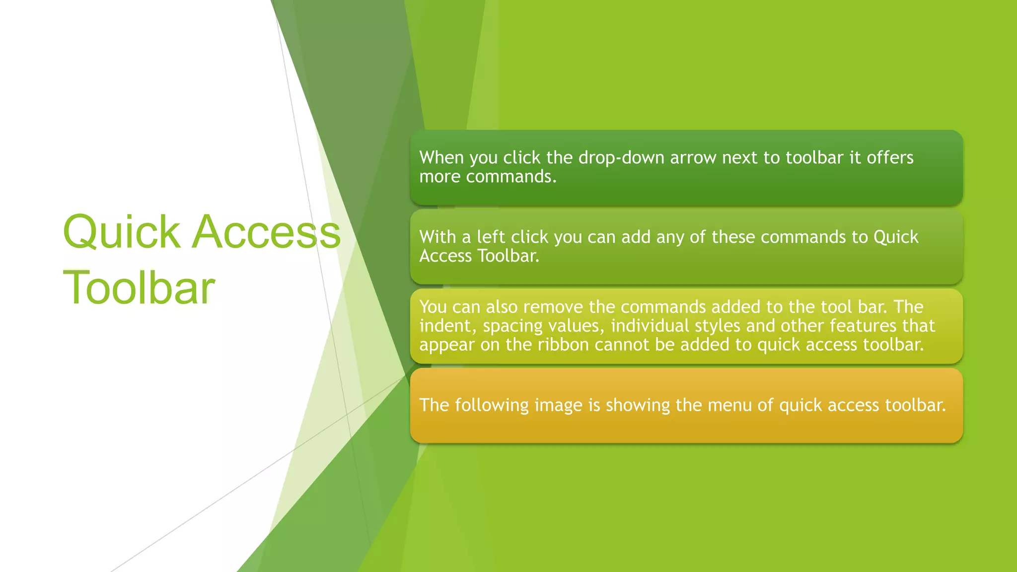 Quick Access
Toolbar
When you click the drop-down arrow next to toolbar it offers
more commands.
With a left click you can add any of these commands to Quick
Access Toolbar.
You can also remove the commands added to the tool bar. The
indent, spacing values, individual styles and other features that
appear on the ribbon cannot be added to quick access toolbar.
The following image is showing the menu of quick access toolbar.
 