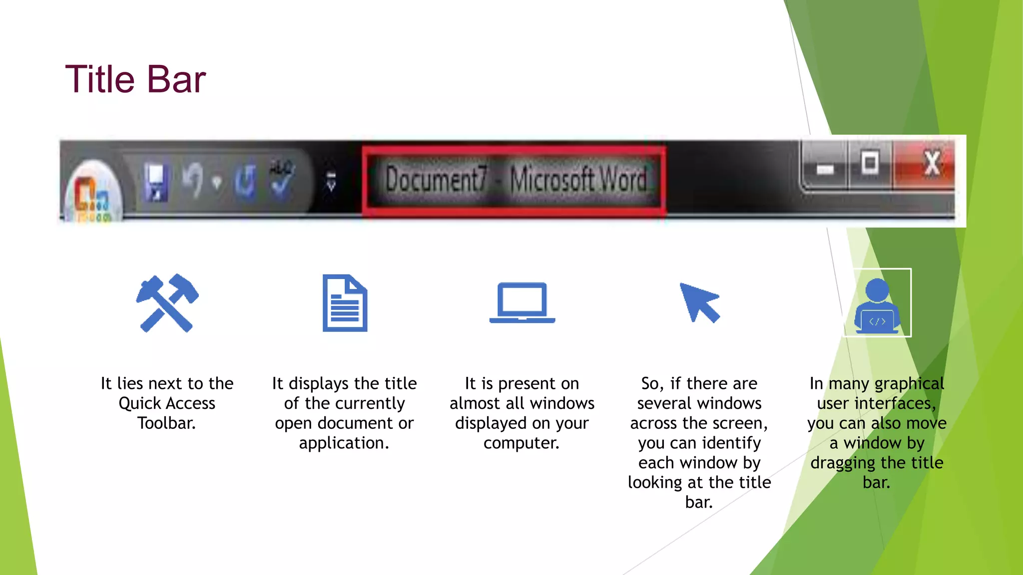 Title Bar
It lies next to the
Quick Access
Toolbar.
It displays the title
of the currently
open document or
application.
It is present on
almost all windows
displayed on your
computer.
So, if there are
several windows
across the screen,
you can identify
each window by
looking at the title
bar.
In many graphical
user interfaces,
you can also move
a window by
dragging the title
bar.
 