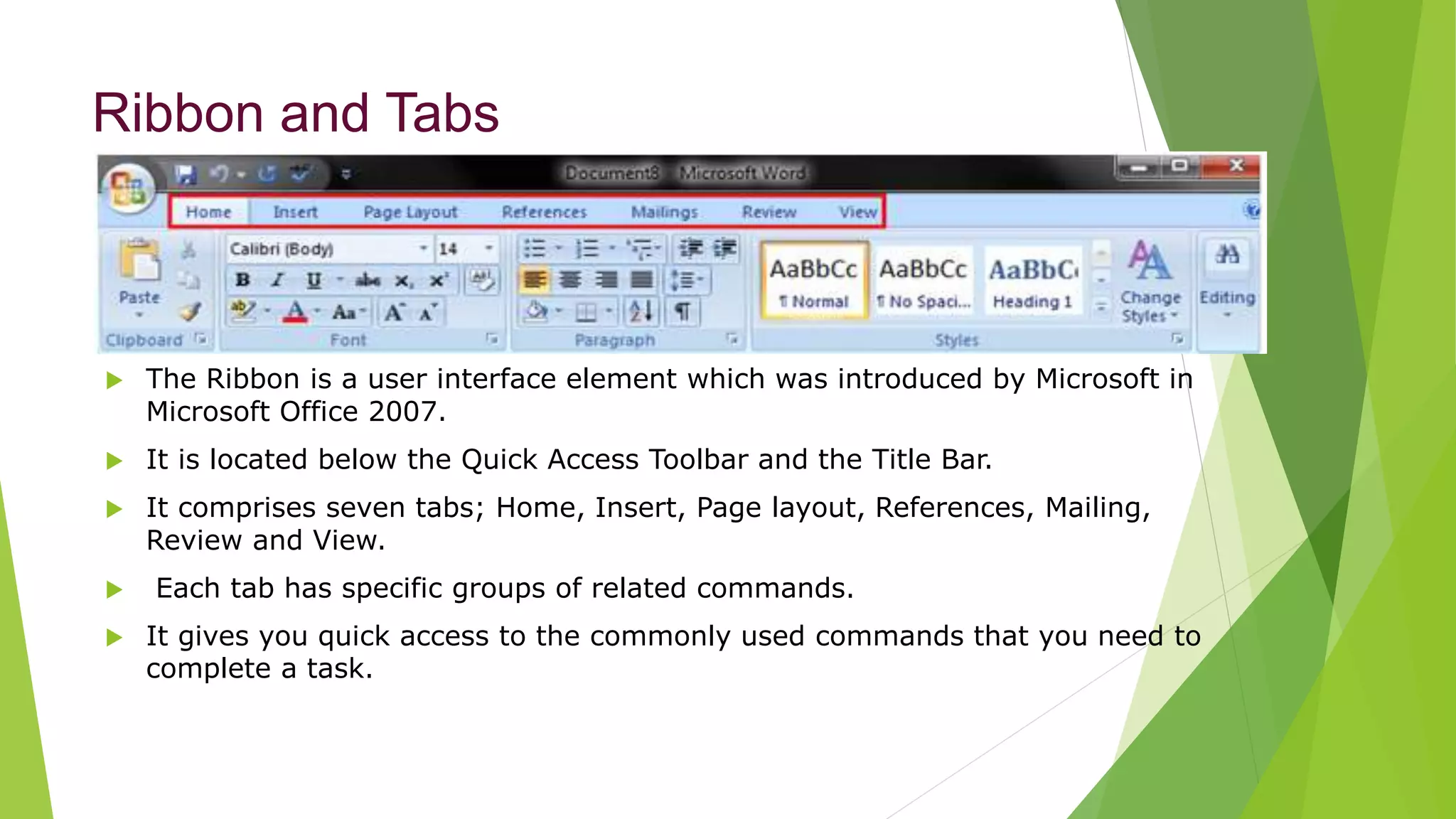 Ribbon and Tabs
 The Ribbon is a user interface element which was introduced by Microsoft in
Microsoft Office 2007.
 It is located below the Quick Access Toolbar and the Title Bar.
 It comprises seven tabs; Home, Insert, Page layout, References, Mailing,
Review and View.
 Each tab has specific groups of related commands.
 It gives you quick access to the commonly used commands that you need to
complete a task.
 