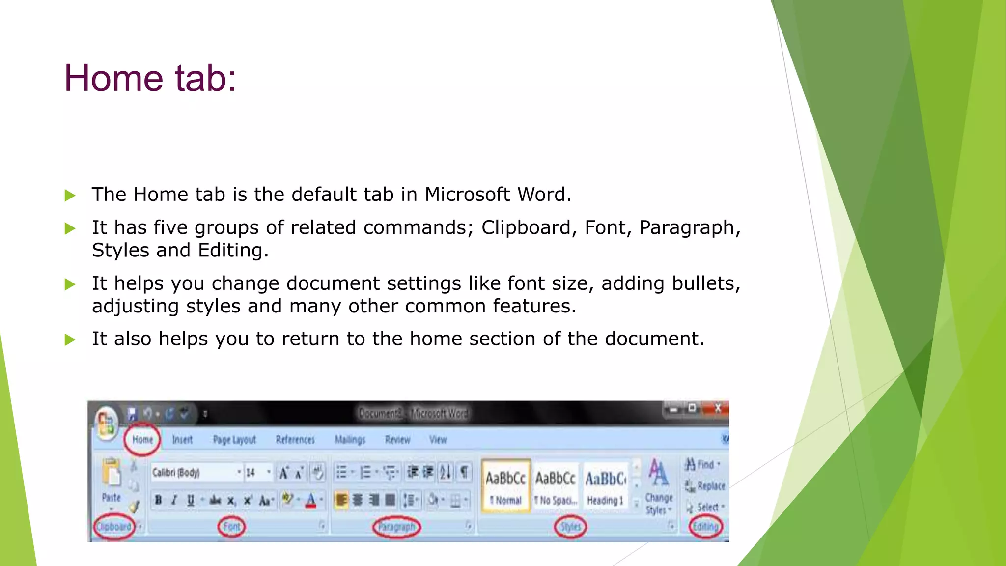 Home tab:
 The Home tab is the default tab in Microsoft Word.
 It has five groups of related commands; Clipboard, Font, Paragraph,
Styles and Editing.
 It helps you change document settings like font size, adding bullets,
adjusting styles and many other common features.
 It also helps you to return to the home section of the document.
 