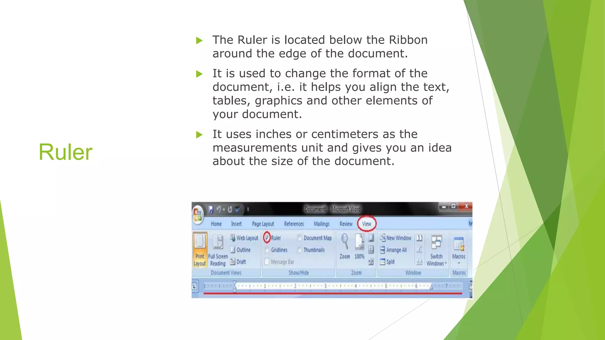 Ruler
 The Ruler is located below the Ribbon
around the edge of the document.
 It is used to change the format of the
document, i.e. it helps you align the text,
tables, graphics and other elements of
your document.
 It uses inches or centimeters as the
measurements unit and gives you an idea
about the size of the document.
 