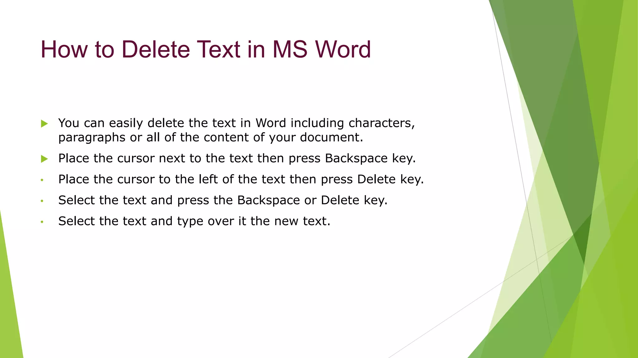 How to Delete Text in MS Word
 You can easily delete the text in Word including characters,
paragraphs or all of the content of your document.
 Place the cursor next to the text then press Backspace key.
• Place the cursor to the left of the text then press Delete key.
• Select the text and press the Backspace or Delete key.
• Select the text and type over it the new text.
 