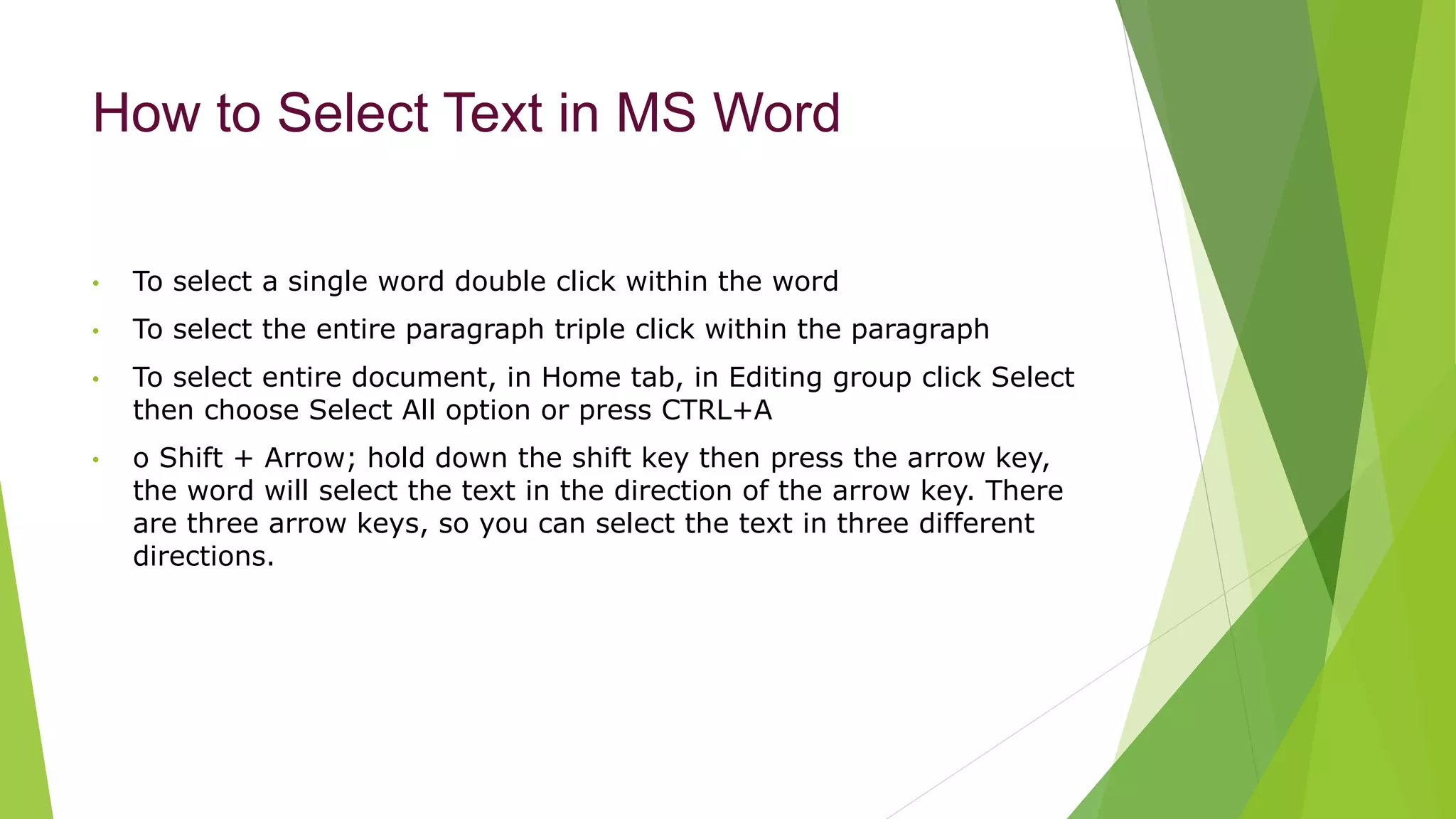 How to Select Text in MS Word
• To select a single word double click within the word
• To select the entire paragraph triple click within the paragraph
• To select entire document, in Home tab, in Editing group click Select
then choose Select All option or press CTRL+A
• o Shift + Arrow; hold down the shift key then press the arrow key,
the word will select the text in the direction of the arrow key. There
are three arrow keys, so you can select the text in three different
directions.
 