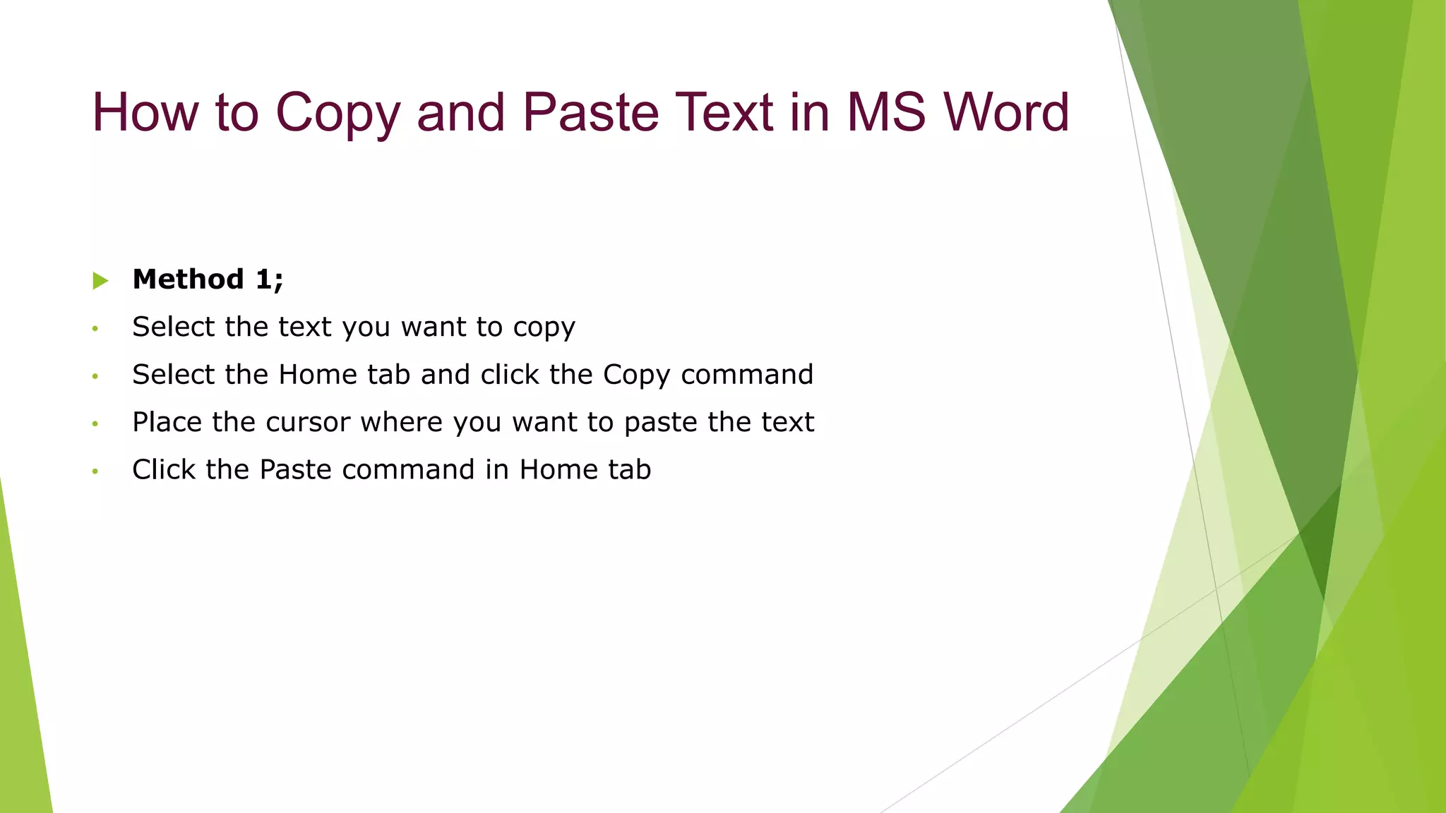 How to Copy and Paste Text in MS Word
 Method 1;
• Select the text you want to copy
• Select the Home tab and click the Copy command
• Place the cursor where you want to paste the text
• Click the Paste command in Home tab
 