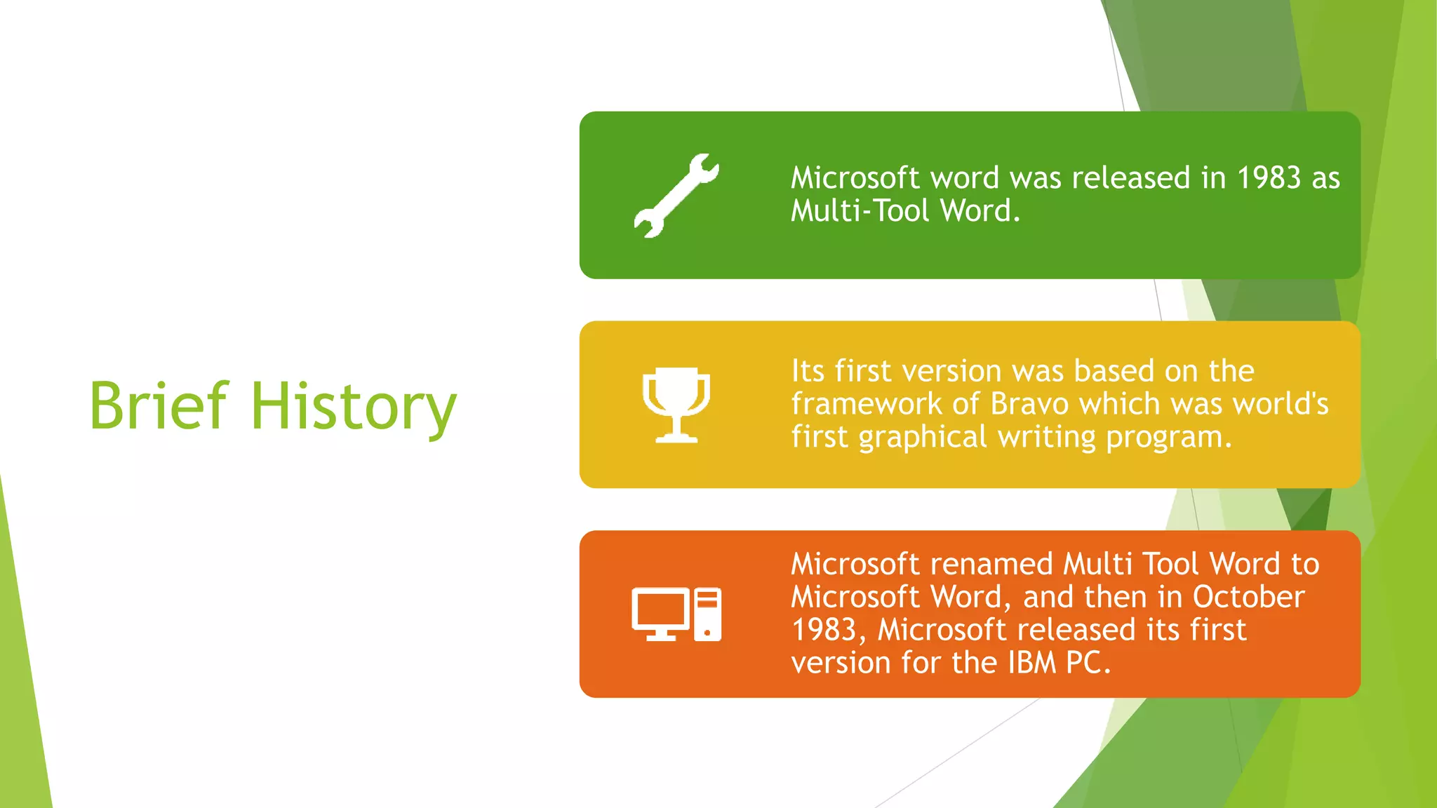 Brief History
Microsoft word was released in 1983 as
Multi-Tool Word.
Its first version was based on the
framework of Bravo which was world's
first graphical writing program.
Microsoft renamed Multi Tool Word to
Microsoft Word, and then in October
1983, Microsoft released its first
version for the IBM PC.
 