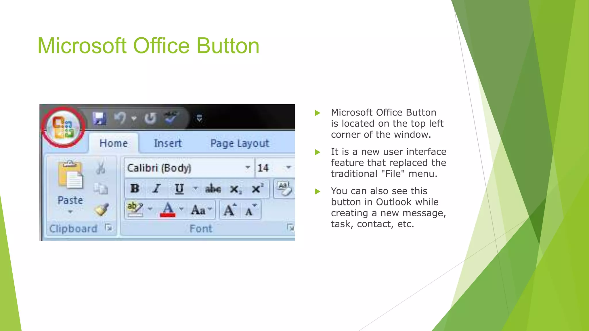 Microsoft Office Button
 Microsoft Office Button
is located on the top left
corner of the window.
 It is a new user interface
feature that replaced the
traditional "File" menu.
 You can also see this
button in Outlook while
creating a new message,
task, contact, etc.
 