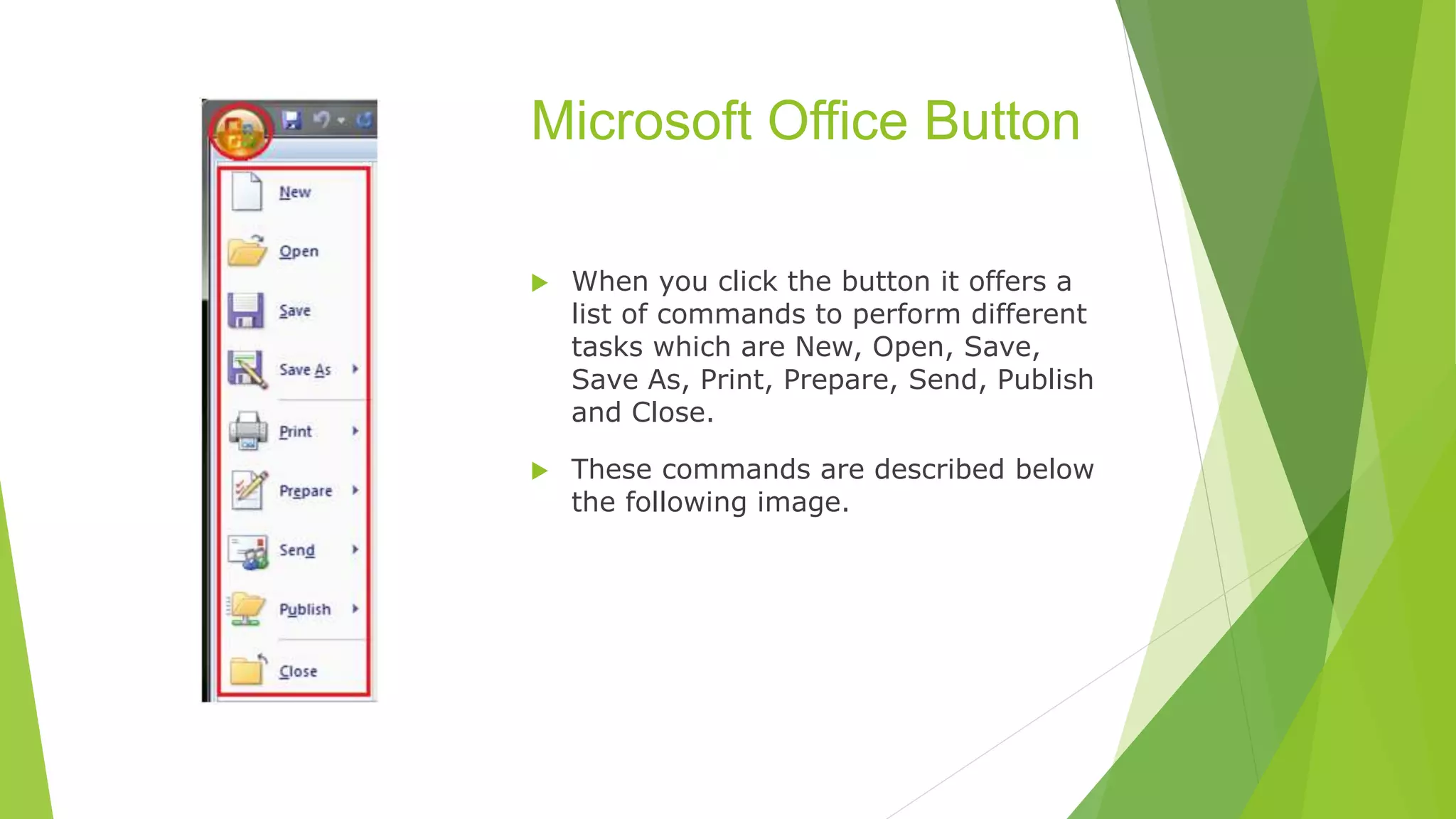 Microsoft Office Button
 When you click the button it offers a
list of commands to perform different
tasks which are New, Open, Save,
Save As, Print, Prepare, Send, Publish
and Close.
 These commands are described below
the following image.
 