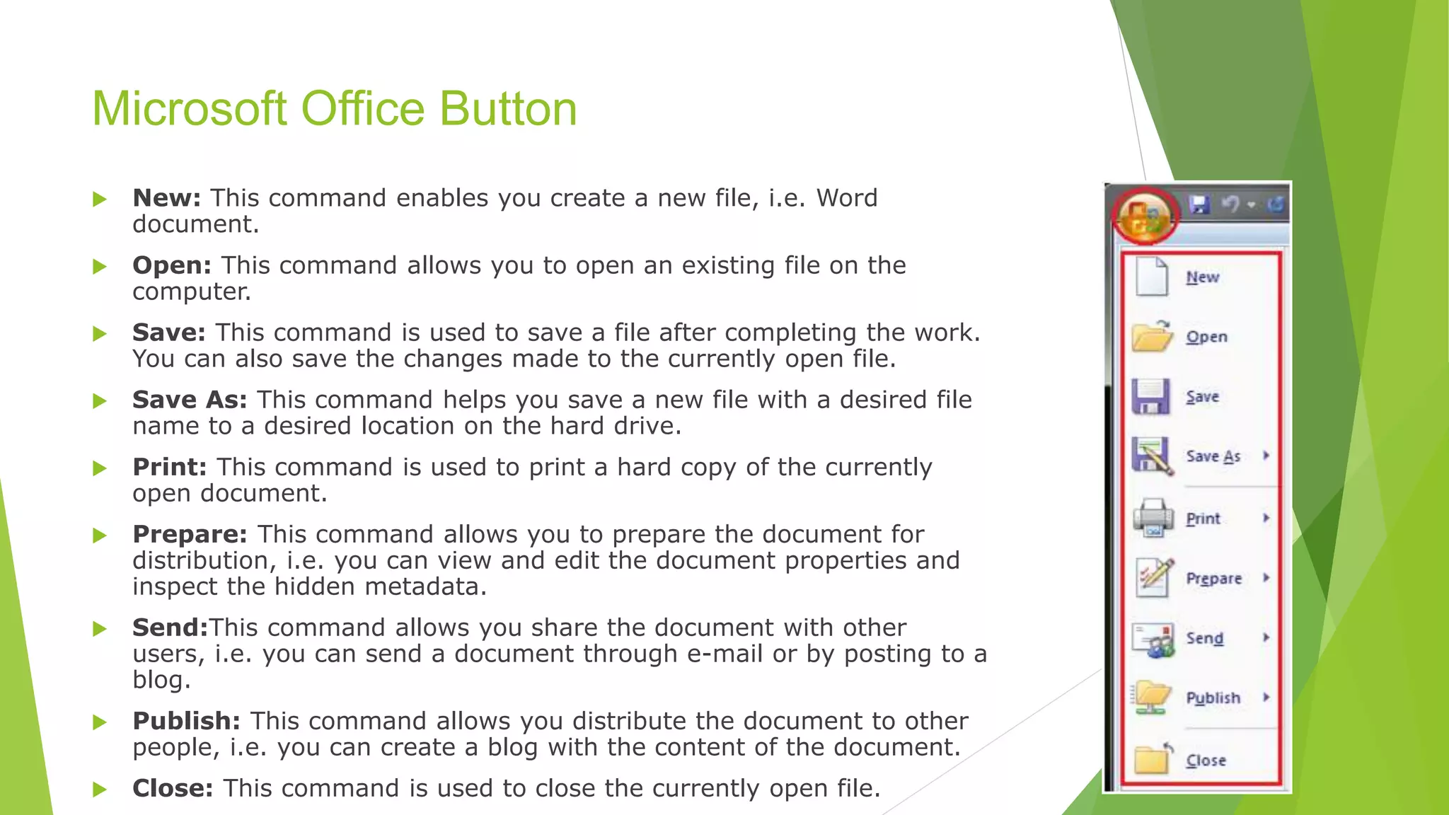 Microsoft Office Button
 New: This command enables you create a new file, i.e. Word
document.
 Open: This command allows you to open an existing file on the
computer.
 Save: This command is used to save a file after completing the work.
You can also save the changes made to the currently open file.
 Save As: This command helps you save a new file with a desired file
name to a desired location on the hard drive.
 Print: This command is used to print a hard copy of the currently
open document.
 Prepare: This command allows you to prepare the document for
distribution, i.e. you can view and edit the document properties and
inspect the hidden metadata.
 Send:This command allows you share the document with other
users, i.e. you can send a document through e-mail or by posting to a
blog.
 Publish: This command allows you distribute the document to other
people, i.e. you can create a blog with the content of the document.
 Close: This command is used to close the currently open file.
 