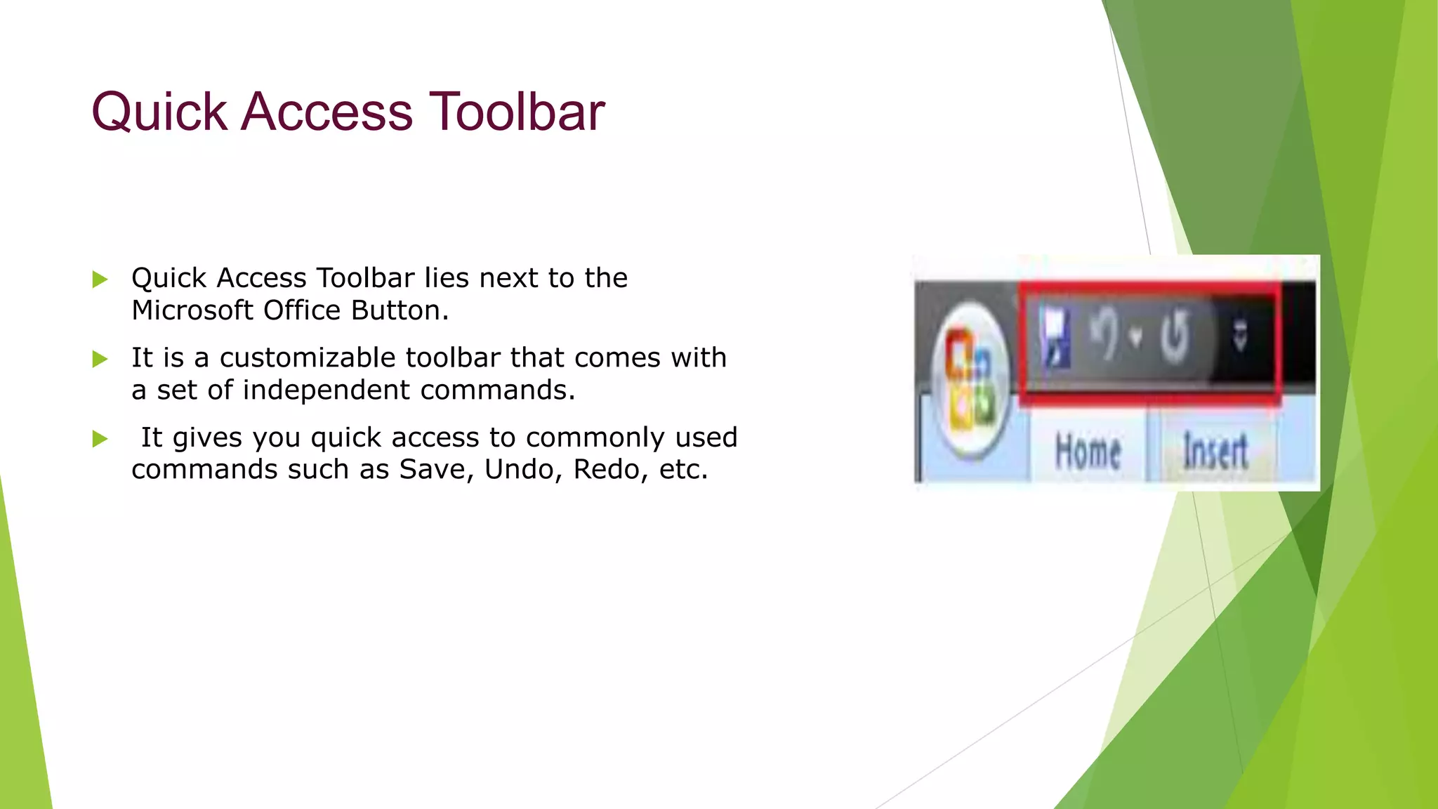 Quick Access Toolbar
 Quick Access Toolbar lies next to the
Microsoft Office Button.
 It is a customizable toolbar that comes with
a set of independent commands.
 It gives you quick access to commonly used
commands such as Save, Undo, Redo, etc.
 