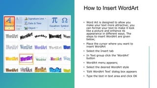 How to Insert WordArt
• Word Art is designed to allow you
make your text more attractive; you
can format your text to make it look
like a picture and enhance its
appearance in different ways. The
steps to insert WordArt are given
below;
• Place the cursor where you want to
insert WordArt
• Select the Insert tab
• In Text group click the 'WordArt'
button
• WordArt menu appears;
• Select the desired WordArt style
• 'Edit WordArt Text' dialog box appears
• Type the text in text area and click OK
 