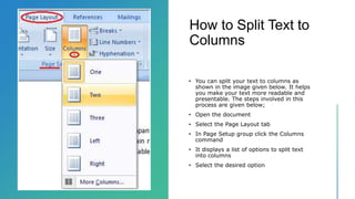 How to Split Text to
Columns
• You can split your text to columns as
shown in the image given below. It helps
you make your text more readable and
presentable. The steps involved in this
process are given below;
• Open the document
• Select the Page Layout tab
• In Page Setup group click the Columns
command
• It displays a list of options to split text
into columns
• Select the desired option
 