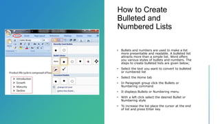 How to Create
Bulleted and
Numbered Lists
• Bullets and numbers are used to make a list
more presentable and readable. A bulleted list
attracts more than a simple list. Word offers
you various styles of bullets and numbers. The
steps to create bulleted lists are given below;
• Select the text you want to convert to bulleted
or numbered list
• Select the Home tab
• In Paragraph group click the Bullets or
Numbering command
• It displays Bullets or Numbering menu
• With a left click select the desired Bullet or
Numbering style
• To increase the list place the cursor at the end
of list and press Enter key
 