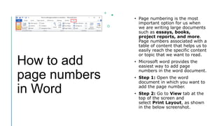 How to add
page numbers
in Word
• Page numbering is the most
important option for us when
we are writing large documents
such as essays, books,
project reports, and more.
Page numbers associated with a
table of content that helps us to
easily reach the specific content
or topic that we want to read.
• Microsoft word provides the
easiest way to add page
numbers in the word document.
• Step 1: Open the word
document in which you want to
add the page number.
• Step 2: Go to View tab at the
top of the screen and
select Print Layout, as shown
in the below screenshot.
 