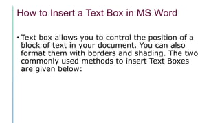 How to Insert a Text Box in MS Word
• Text box allows you to control the position of a
block of text in your document. You can also
format them with borders and shading. The two
commonly used methods to insert Text Boxes
are given below:
 