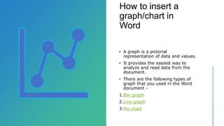 How to insert a
graph/chart in
Word
• A graph is a pictorial
representation of data and values.
• It provides the easiest way to
analyze and read data from the
document.
• There are the following types of
graph that you used in the Word
document -
1.Bar graph
2.Line graph
3.Pie chart
 