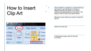How to Insert
Clip Art
Clip art refers to a graphic or a picture that you
can insert in your document. It comes in
different formats and styles. It is used to
enhance the appearance of a document. The
steps to insert a clip art are given below;
Place the cursor where you want to insert the
clip art
Select the Insert tab
In Illustrations group click the Clip Art
command;
 