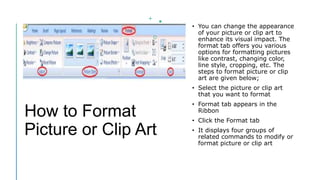 How to Format
Picture or Clip Art
• You can change the appearance
of your picture or clip art to
enhance its visual impact. The
format tab offers you various
options for formatting pictures
like contrast, changing color,
line style, cropping, etc. The
steps to format picture or clip
art are given below;
• Select the picture or clip art
that you want to format
• Format tab appears in the
Ribbon
• Click the Format tab
• It displays four groups of
related commands to modify or
format picture or clip art
 