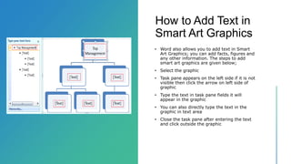 How to Add Text in
Smart Art Graphics
• Word also allows you to add text in Smart
Art Graphics; you can add facts, figures and
any other information. The steps to add
smart art graphics are given below;
• Select the graphic
• Task pane appears on the left side if it is not
visible then click the arrow on left side of
graphic
• Type the text in task pane fields it will
appear in the graphic
• You can also directly type the text in the
graphic in text area
• Close the task pane after entering the text
and click outside the graphic
 
