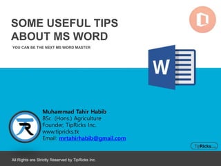YOU CAN BE THE NEXT MS WORD MASTER
SOME USEFUL TIPS
ABOUT MS WORD
All Rights are Strictly Reserved by TipRicks Inc.
Muhammad Tahir Habib
BSc. (Hons.) Agriculture
Founder, TipRicks Inc.
www.tipricks.tk
Email: mrtahirhabib@gmail.com
 
