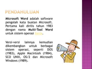 Microsoft Word adalah software
pengolah kata buatan Microsoft.
Pertama kali dirilis tahun 1983
dengan nama Multi-Tool Word
untuk sistem operasi Xenix.
Versi-versi lainnya kemudian
dikembangkan untuk berbagai
sistem operasi, seperti DOS
(1983), Apple Macintosh (1984),
SCO UNIX, OS/2 dan Microsoft
Windows (1989).
 