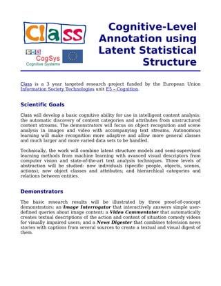 Cognitive-Level
                                    Annotation using
                                    Latent Statistical
                                            Structure
Class is a 3 year targeted research project funded by the European Union
Information Society Technologies unit E5 – Cognition.


Scientific Goals

Class will develop a basic cognitive ability for use in intelligent content analysis:
the automatic discovery of content categories and attributes from unstructured
content streams. The demonstrators will focus on object recognition and scene
analysis in images and video with accompanying text streams. Autonomous
learning will make recognition more adaptive and allow more general classes
and much larger and more varied data sets to be handled.

Technically, the work will combine latent structure models and semi-supervised
learning methods from machine learning with avanced visual descriptors from
computer vision and state-of-the-art text analysis techniques. Three levels of
abstraction will be studied: new individuals (specific people, objects, scenes,
actions); new object classes and attributes; and hierarchical categories and
relations between entities.


Demonstrators

The basic research results will be illustrated by three proof-of-concept
demonstrators: an Image Interrogator that interactively answers simple user-
defined queries about image content; a Video Commentator that automatically
creates textual descriptions of the action and content of situation comedy videos
for visually impaired users; and a News Digester that combines television news
stories with captions from several sources to create a textual and visual digest of
them.
 