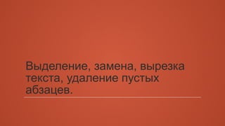Выделение, замена, вырезка 
текста, удаление пустых 
абзацев. 
 