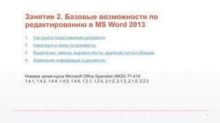 Занятие 2. Базовые возможности по 
редактированию в MS Word 2013 
1. Настройка представления документа. 
2. Навигация и поиск по документу. 
3. Выделение, замена, вырезка текста, удаление пустых абзацев. 
4. Изменение информации о документе. 
Номера целей курса Microsoft Office Specialist (MOS) 77-418: 
1.4.1, 1.4.2, 1.4.4, 1.4.5, 1.4.6, 1.2.1, 1.2.4, 2.1.2, 2.1.3, 2.1.5, 2.2.2 
2 
 