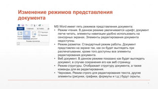 Изменение режимов представления 
документа 
MS Word имеет пять режимов представления документа: 
• Режим чтения. В данном режиме увеличивается шрифт, документ 
6 
легче читать, элементы навигации удобно использовать на 
сенсорных экранах. Элементы редактирования документа 
недоступны. 
• Режим разметки. Стандартный режим работы. Документ 
представлен на экране так, как он будет выглядеть при 
распечатывании, кроме того доступны все элементы 
редактирования документа. 
• Веб документ. В данном режиме показано как будет выглядеть 
документ, в случае сохранения его как веб страницу. 
• Режим структуры. Отображает структуру документа, а также 
команды для ее редактирования. 
• Черновик. Режим строго для редактирования текста, другие 
элементы (рисунки, графики, формулы и т.д.) будут скрыты. 
 