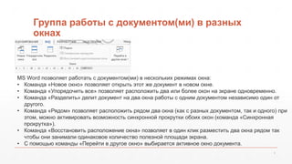 Группа работы с документом(ми) в разных 
окнах 
MS Word позволяет работать с документом(ми) в нескольких режимах окна: 
• Команда «Новое окно» позволяет открыть этот же документ в новом окне. 
• Команда «Упорядочить все» позволяет расположить два или более окон на экране одновременно. 
• Команда «Разделить» делит документ на два окна работы с одним документом независимо один от 
9 
другого. 
• Команда «Рядом» позволяет расположить рядом два окна (как с разных документом, так и одного) при 
этом, можно активировать возможность синхронной прокрутки обоих окон (команда «Синхронная 
прокрутка»). 
• Команда «Восстановить расположение окна» позволяет в один клик разместить два окна рядом так 
чтобы они занимали одинаковое количество полезной площади экрана. 
• С помощью команды «Перейти в другое окно» выбирается активное окно документа. 
 