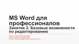 MS Word для 
профессионалов 
Занятие 2. Базовые возможности 
по редактированию 
Автор: Николай Колдовский 
Сайт: msoffice-prowork.com 
E-mail: koldovskyy@msoffice-prowork.com 
 
