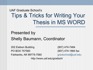 Tips & Tricks for Writing Your
Thesis in MS WORD
Presented by
Shelly Baumann, Coordinator
202 Eielson Building (907) 474-7464
PO BOX 757560 (907) 474-1984 fax
Fairbanks, AK 99775-7560 gradschool@uaf.edu
http://www.uaf.edu/gradsch/
UAF Graduate School’s
 