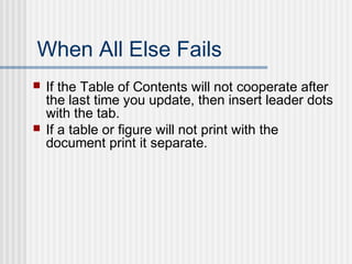 When All Else Fails
 If the Table of Contents will not cooperate after
the last time you update, then insert leader dots
with the tab.
 If a table or figure will not print with the
document print it separate.
 