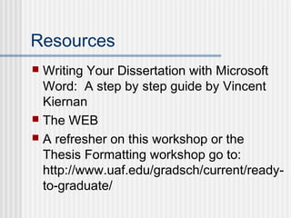 Resources
 Writing Your Dissertation with Microsoft
Word: A step by step guide by Vincent
Kiernan
 The WEB
 A refresher on this workshop or the
Thesis Formatting workshop go to:
http://www.uaf.edu/gradsch/current/ready-
to-graduate/
 