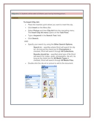Objective 3: Students will be able to Enhance your text by inserting picture.

Content:

                 To Insert Clip Art:
                      Place the insertion point where you want to insert the clip.
                      Click Insert on the Menu Bar.
                      Select Picture and then Clip Art from the cascading menu.
                       The Insert Clip Art menu opens on the Task Pane.
                      Type a keyword in the Search Text: field.
                      Click Search.
                  AND
                      Specify your search by using the Other Search Options.
                               Search in: - specifies where Word will search for clip
                               art. As long as the check box for Everywhere is
                               checked, Word will search through All Collections.
                               Results should be: - specified what type of file Word
                               will search for (video, audio, photographs, clip art). As
                               long as the check box for All Media Types is
                               checked, Word will search through All Media Files.
                      Double-click the clip art or picture to add to the document.
 