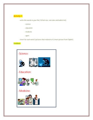 Activity 1:
       - write this words in your file( 18 font size, red color and bullets list):

               - science

               - education

               - medicine

               - sport

       - insert for each word 3 pictures that related to it ( insert picture from ClipArt).

Feedback:




     - Science:




     - Education:




     - Medicine:
 