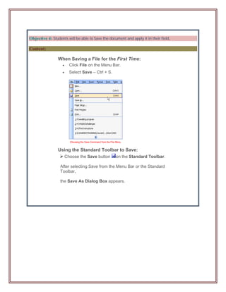 Objective 4: Students will be able to Save the document and apply it in their field.

Content:

                 When Saving a File for the First Time:
                        Click File on the Menu Bar.
                        Select Save – Ctrl + S.




                 Using the Standard Toolbar to Save:
                       Choose the Save button      on the Standard Toolbar.

                  After selecting Save from the Menu Bar or the Standard
                  Toolbar,

                  the Save As Dialog Box appears.
 