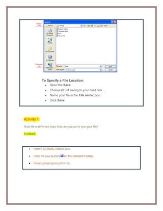 To Specify a File Location:
                    Open the Save
                    Choose (C:) if saving to your hard disk.
                    Name your file in the File name: box.
                    Click Save.




Activity 1:
State three different steps that can you use to save your file?

Feedback:




       From (File) menu, choose Save.

       From the save button      on the Standard Toolbar.

       From keyboard press (Ctrl + S).
 